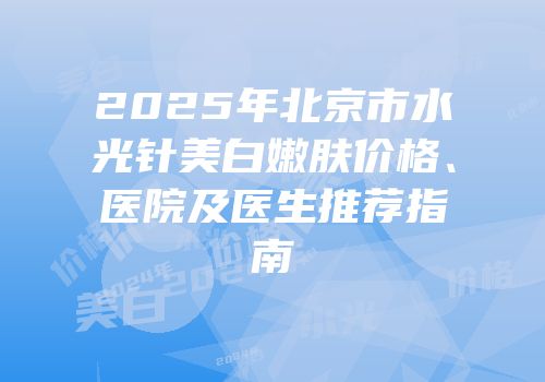 2025年北京市水光针美白嫩肤价格、医院及医生推荐指南