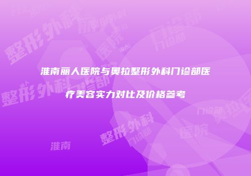 淮南丽人医院与奥拉整形外科门诊部医疗美容实力对比及价格参考