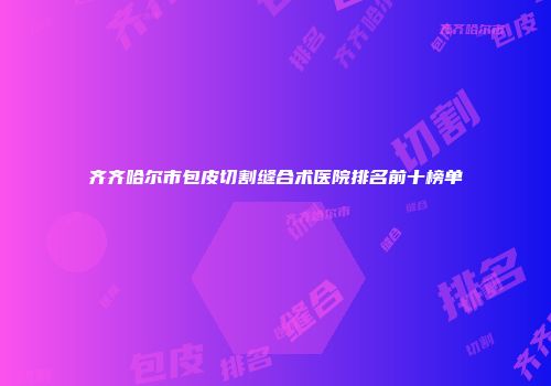齐齐哈尔市包皮切割缝合术医院排名前十榜单