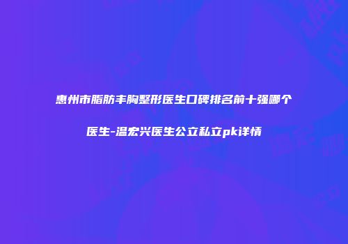 惠州市脂肪丰胸整形医生口碑排名前十强哪个医生-温宏兴医生公立私立pk详情