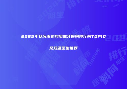 2025年安庆市斜向阻生牙医院排行榜TOP10及知名医生推荐