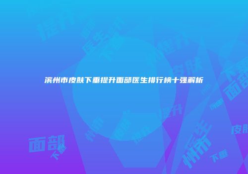 滨州市皮肤下垂提升面部医生排行榜十强解析