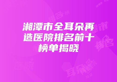 湘潭市全耳朵再造医院排名前十榜单揭晓
