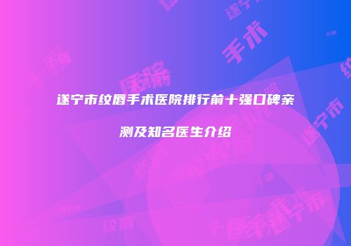 遂宁市纹唇手术医院排行前十强口碑亲测及知名医生介绍
