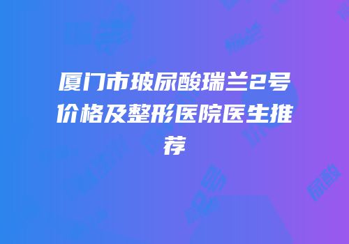 厦门市玻尿酸瑞兰2号价格及整形医院医生推荐