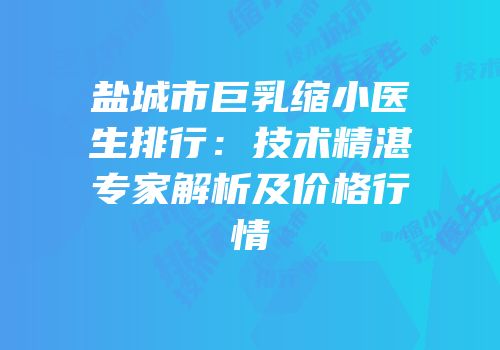 盐城市巨乳缩小医生排行：技术精湛专家解析及价格行情