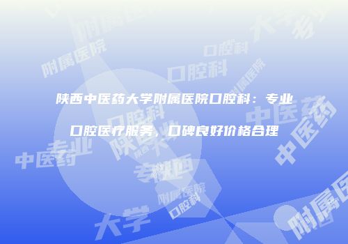 陕西中医药大学附属医院口腔科：专业口腔医疗服务，口碑良好价格合理