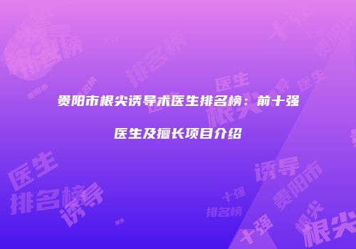贵阳市根尖诱导术医生排名榜：前十强医生及擅长项目介绍