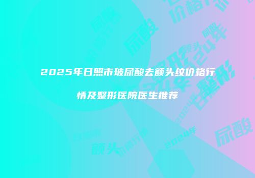 2025年日照市玻尿酸去额头纹价格行情及整形医院医生推荐