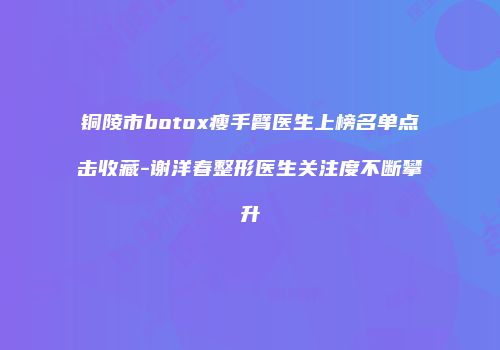 铜陵市botox瘦手臂医生上榜名单点击收藏-谢洋春整形医生关注度不断攀升