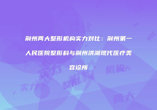 荆州两大整形机构实力对比：荆州第一人民医院整形科与荆州洪湖现代医疗美容诊所