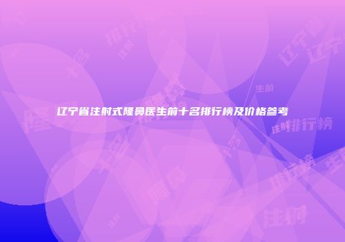 辽宁省注射式隆鼻医生前十名排行榜及价格参考