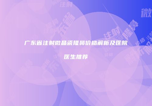 广东省注射微晶瓷隆鼻价格解析及医院医生推荐