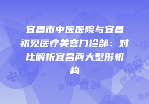 宜昌市中医医院与宜昌初见医疗美容门诊部：对比解析宜昌两大整形机构