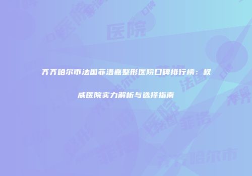 齐齐哈尔市法国菲洛嘉整形医院口碑排行榜：权威医院实力解析与选择指南