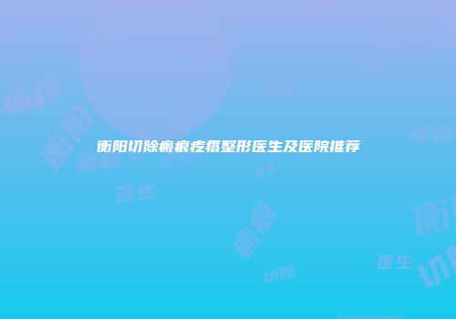 衡阳切除瘢痕疙瘩整形医生及医院推荐