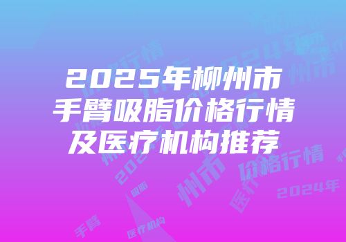 2025年柳州市手臂吸脂价格行情及医疗机构推荐