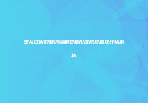 黑龙江省射频消融眼袋整形医院排名及详情解析