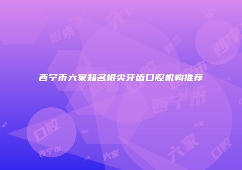 西宁市六家知名根尖牙齿口腔机构推荐