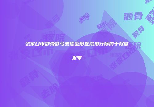 张家口市颧骨颧弓去除整形医院排行榜前十权威发布
