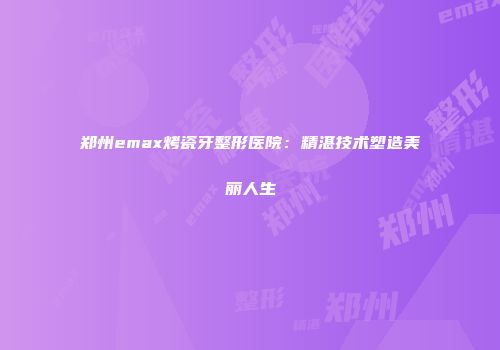 郑州emax烤瓷牙整形医院：精湛技术塑造美丽人生