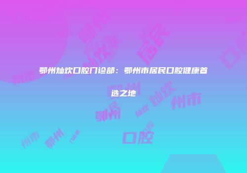 鄂州灿欢口腔门诊部：鄂州市居民口腔健康首选之地
