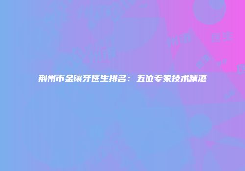 荆州市金镶牙医生排名：五位专家技术精湛