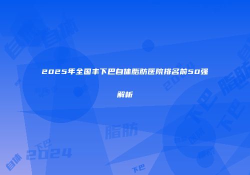 2025年全国丰下巴自体脂肪医院排名前50强解析