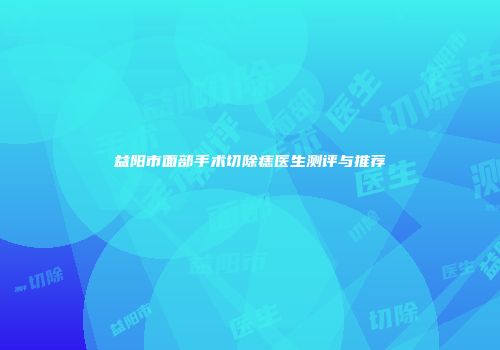 益阳市面部手术切除痣医生测评与推荐