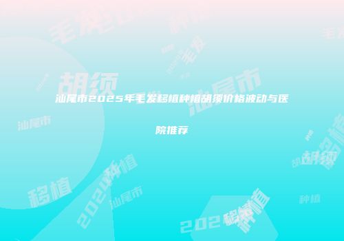 汕尾市2025年毛发移植种植胡须价格波动与医院推荐
