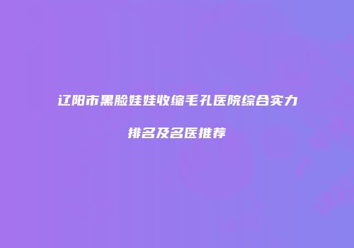辽阳市黑脸娃娃收缩毛孔医院综合实力排名及名医推荐
