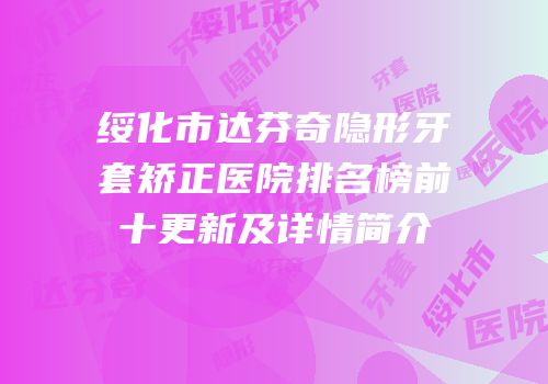 绥化市达芬奇隐形牙套矫正医院排名榜前十更新及详情简介