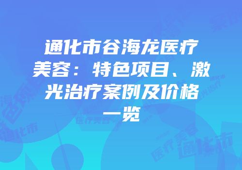 通化市谷海龙医疗美容：特色项目、激光治疗案例及价格一览