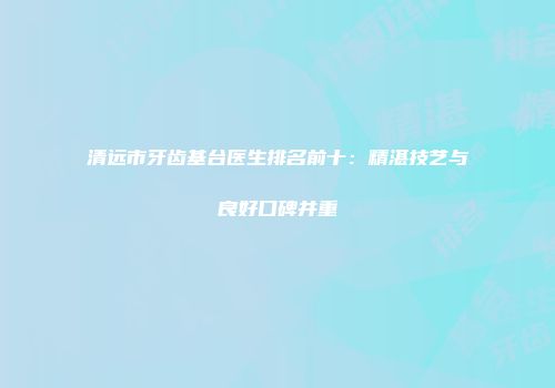 清远市牙齿基台医生排名前十：精湛技艺与良好口碑并重