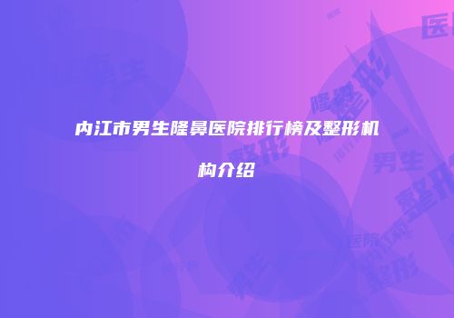 内江市男生隆鼻医院排行榜及整形机构介绍