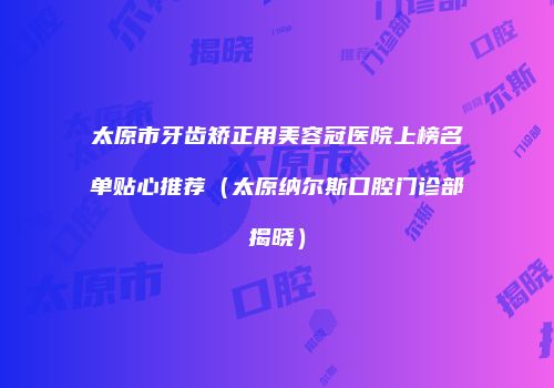 太原市牙齿矫正用美容冠医院上榜名单贴心推荐（太原纳尔斯口腔门诊部揭晓）