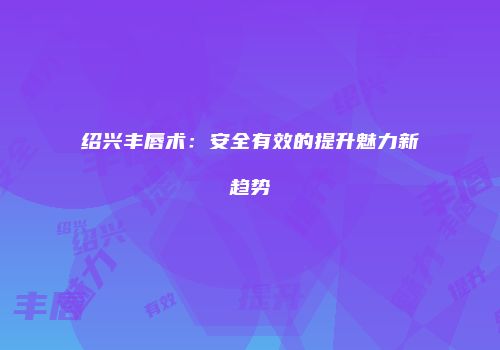 绍兴丰唇术：安全有效的提升魅力新趋势