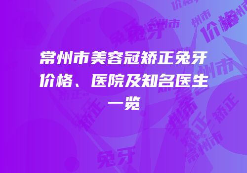 常州市美容冠矫正兔牙价格、医院及知名医生一览