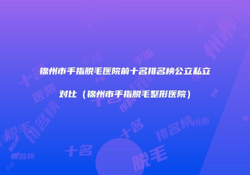 锦州市手指脱毛医院前十名排名榜公立私立对比（锦州市手指脱毛整形医院）