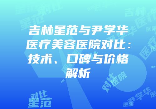 吉林星范与尹学华医疗美容医院对比：技术、口碑与价格解析
