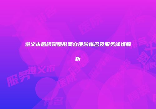 遵义市唇腭裂整形美容医院排名及服务详情解析