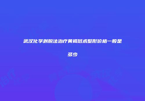 武汉化学剥脱法治疗黄褐斑术整形价格一般是多少