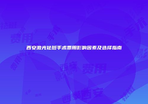 西安激光祛斑手术费用影响因素及选择指南