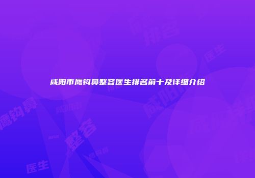 咸阳市鹰钩鼻整容医生排名前十及详细介绍