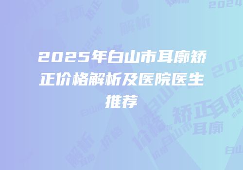 2025年白山市耳廓矫正价格解析及医院医生推荐