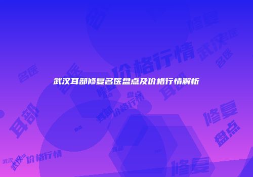 武汉耳部修复名医盘点及价格行情解析