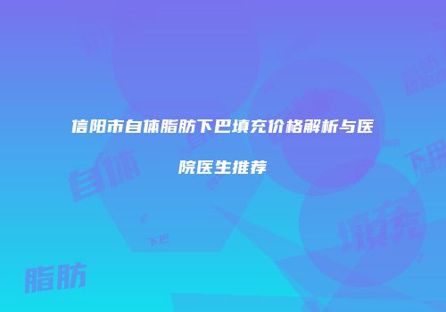 信阳市自体脂肪下巴填充价格解析与医院医生推荐