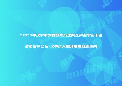 2025年汉中市大龅牙形成医院在榜名单前十名最新排序公布-汉中市大龅牙形成口腔医院