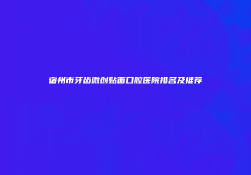宿州市牙齿微创贴面口腔医院排名及推荐