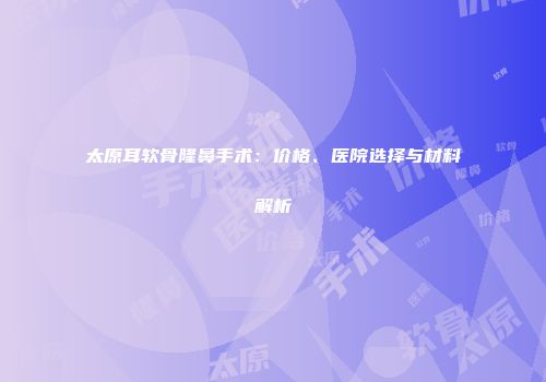 太原耳软骨隆鼻手术：价格、医院选择与材料解析